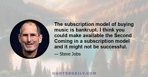 The subscription model of buying music is bankrupt. I think you could make available the Second Coming in a subscription model and it might not be successful.