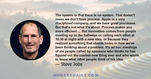 The system is that there is no system. That doesn't mean we don't have process. Apple is a very disciplined company, and we have great processes. But that's not what it's about. Process makes you more efficient.