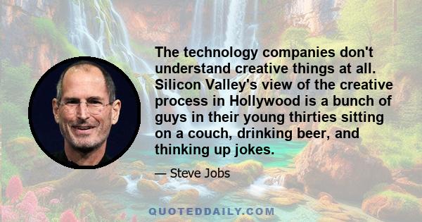 The technology companies don't understand creative things at all. Silicon Valley's view of the creative process in Hollywood is a bunch of guys in their young thirties sitting on a couch, drinking beer, and thinking up