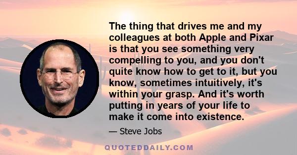 The thing that drives me and my colleagues at both Apple and Pixar is that you see something very compelling to you, and you don't quite know how to get to it, but you know, sometimes intuitively, it's within your