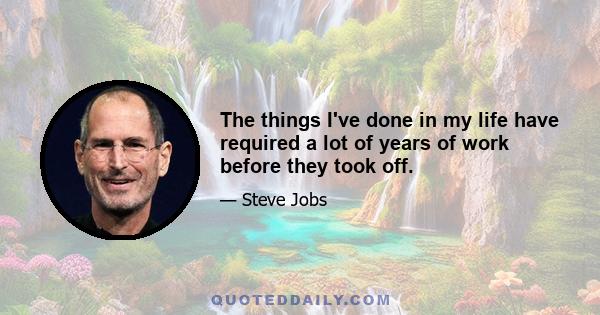 The things I've done in my life have required a lot of years of work before they took off.