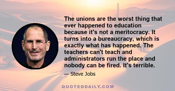 The unions are the worst thing that ever happened to education because it's not a meritocracy. It turns into a bureaucracy, which is exactly what has happened. The teachers can't teach and administrators run the place