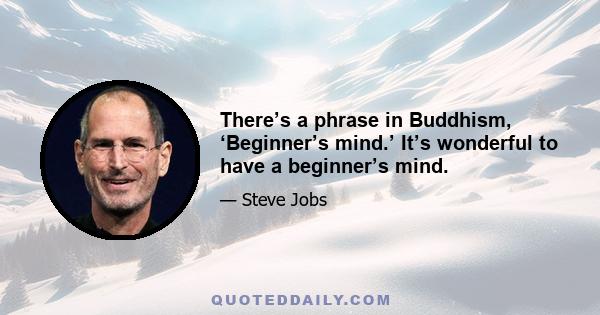 There’s a phrase in Buddhism, ‘Beginner’s mind.’ It’s wonderful to have a beginner’s mind.