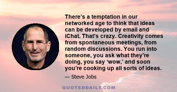 There’s a temptation in our networked age to think that ideas can be developed by email and iChat. That’s crazy. Creativity comes from spontaneous meetings, from random discussions. You run into someone, you ask what