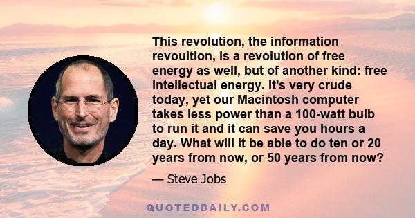 This revolution, the information revoultion, is a revolution of free energy as well, but of another kind: free intellectual energy. It's very crude today, yet our Macintosh computer takes less power than a 100-watt bulb 