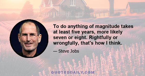 To do anything of magnitude takes at least five years, more likely seven or eight. Rightfully or wrongfully, that's how I think.