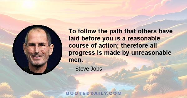 To follow the path that others have laid before you is a reasonable course of action; therefore all progress is made by unreasonable men.