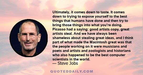 Ultimately, it comes down to taste. It comes down to trying to expose yourself to the best things that humans have done and then try to bring those things into what you're doing. Picasso had a saying: good artists copy, 