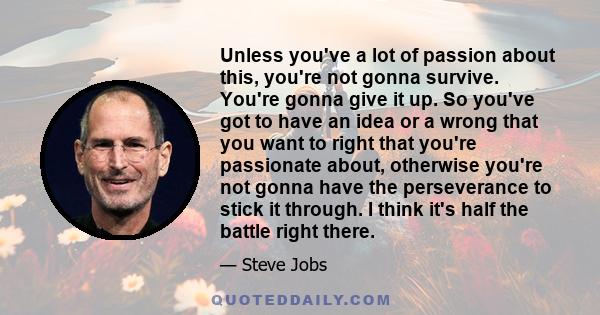 Unless you've a lot of passion about this, you're not gonna survive. You're gonna give it up. So you've got to have an idea or a wrong that you want to right that you're passionate about, otherwise you're not gonna have 