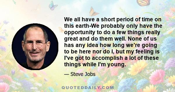 We all have a short period of time on this earth-We probably only have the opportunity to do a few things really great and do them well. None of us has any idea how long we're going to be here nor do I, but my feeling