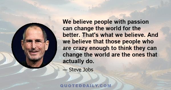 We believe people with passion can change the world for the better. That's what we believe. And we believe that those people who are crazy enough to think they can change the world are the ones that actually do.