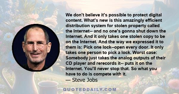 We don't believe it's possible to protect digital content. What's new is this amazingly efficient distribution system for stolen property called the Internet-- and no one's gonna shut down the Internet. And it only