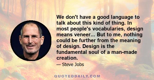 We don't have a good language to talk about this kind of thing. In most people's vocabularies, design means veneer... But to me, nothing could be further from the meaning of design. Design is the fundamental soul of a