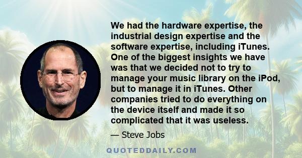 We had the hardware expertise, the industrial design expertise and the software expertise, including iTunes. One of the biggest insights we have was that we decided not to try to manage your music library on the iPod,