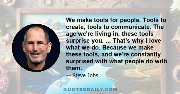 We make tools for people. Tools to create, tools to communicate. The age we're living in, these tools surprise you. ... That's why I love what we do. Because we make these tools, and we're constantly surprised with what 