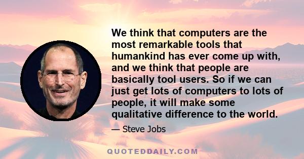 We think that computers are the most remarkable tools that humankind has ever come up with, and we think that people are basically tool users. So if we can just get lots of computers to lots of people, it will make some 