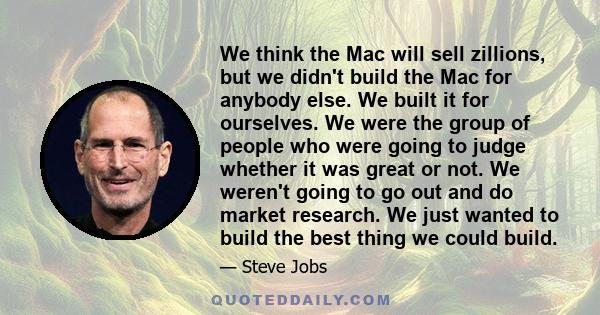 We think the Mac will sell zillions, but we didn't build the Mac for anybody else. We built it for ourselves. We were the group of people who were going to judge whether it was great or not. We weren't going to go out