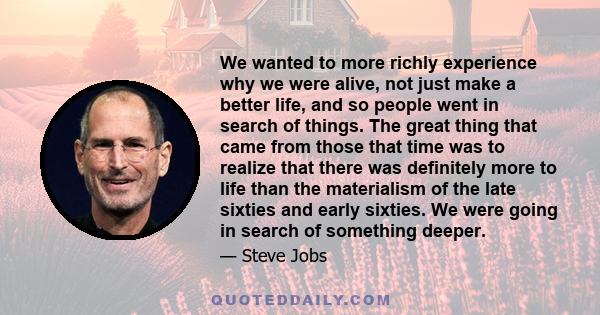 We wanted to more richly experience why we were alive, not just make a better life, and so people went in search of things. The great thing that came from those that time was to realize that there was definitely more to 