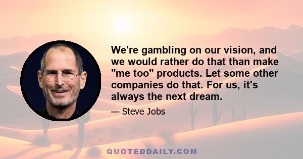 We're gambling on our vision, and we would rather do that than make me too products. Let some other companies do that. For us, it's always the next dream.