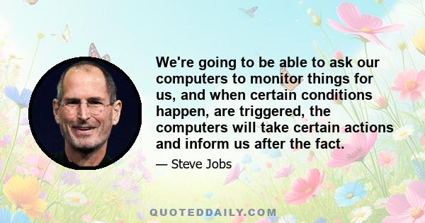 We're going to be able to ask our computers to monitor things for us, and when certain conditions happen, are triggered, the computers will take certain actions and inform us after the fact.