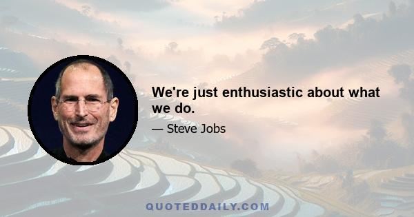 We're just enthusiastic about what we do.