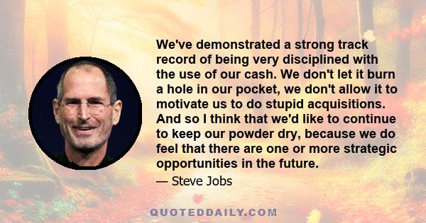 We've demonstrated a strong track record of being very disciplined with the use of our cash. We don't let it burn a hole in our pocket, we don't allow it to motivate us to do stupid acquisitions. And so I think that