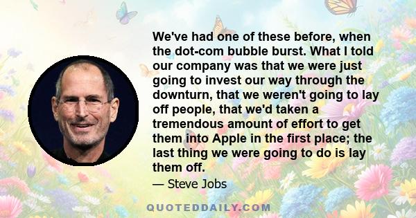 We've had one of these before, when the dot-com bubble burst. What I told our company was that we were just going to invest our way through the downturn, that we weren't going to lay off people, that we'd taken a