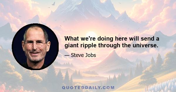 What we're doing here will send a giant ripple through the universe.