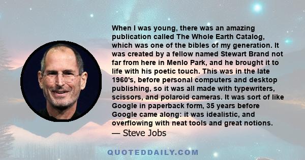 When I was young, there was an amazing publication called The Whole Earth Catalog, which was one of the bibles of my generation. It was created by a fellow named Stewart Brand not far from here in Menlo Park, and he