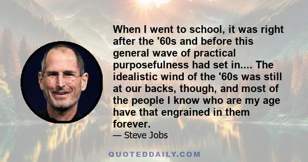 When I went to school, it was right after the '60s and before this general wave of practical purposefulness had set in.... The idealistic wind of the '60s was still at our backs, though, and most of the people I know