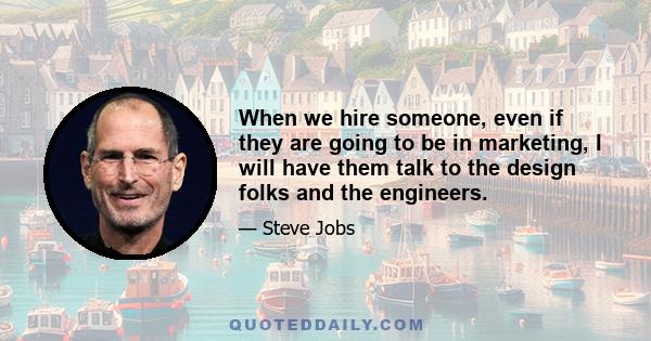 When we hire someone, even if they are going to be in marketing, I will have them talk to the design folks and the engineers.