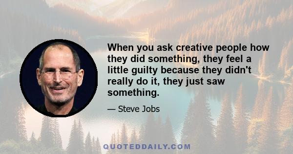 When you ask creative people how they did something, they feel a little guilty because they didn't really do it, they just saw something.