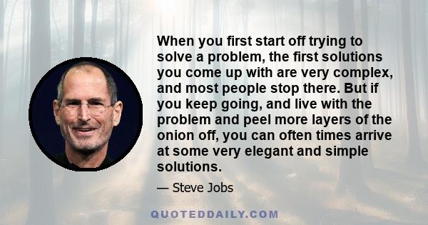 When you first start off trying to solve a problem, the first solutions you come up with are very complex, and most people stop there. But if you keep going, and live with the problem and peel more layers of the onion