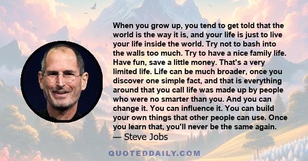 When you grow up, you tend to get told that the world is the way it is, and your life is just to live your life inside the world. Try not to bash into the walls too much. Try to have a nice family life. Have fun, save a 