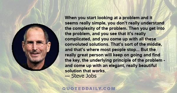 When you start looking at a problem and it seems really simple, you don't really understand the complexity of the problem. Then you get into the problem, and you see that it's really complicated, and you come up with