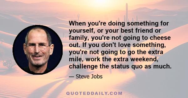 When you're doing something for yourself, or your best friend or family, you're not going to cheese out. If you don't love something, you're not going to go the extra mile, work the extra weekend, challenge the status