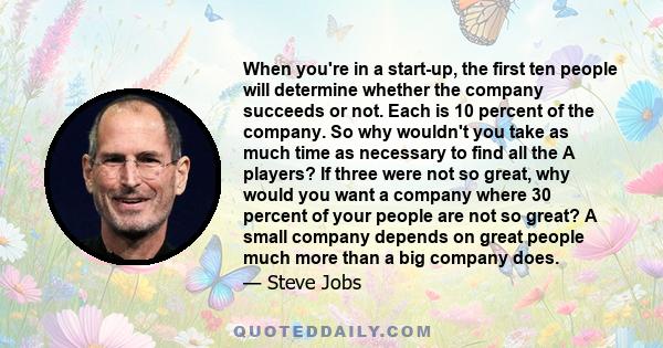 When you're in a start-up, the first ten people will determine whether the company succeeds or not. Each is 10 percent of the company. So why wouldn't you take as much time as necessary to find all the A players? If