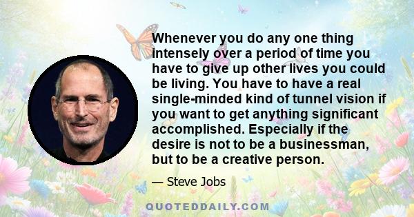 Whenever you do any one thing intensely over a period of time you have to give up other lives you could be living. You have to have a real single-minded kind of tunnel vision if you want to get anything significant