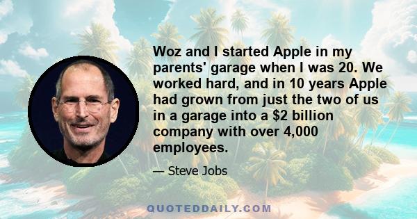 Woz and I started Apple in my parents' garage when I was 20. We worked hard, and in 10 years Apple had grown from just the two of us in a garage into a $2 billion company with over 4,000 employees.