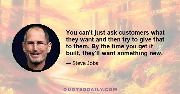 You can't just ask customers what they want and then try to give that to them. By the time you get it built, they'll want something new.