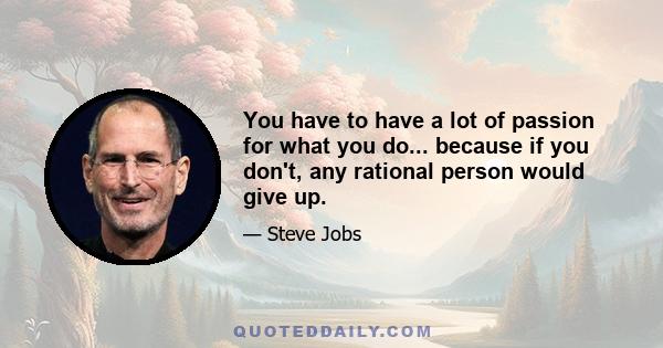 You have to have a lot of passion for what you do... because if you don't, any rational person would give up.