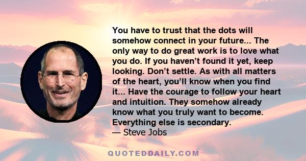 You have to trust that the dots will somehow connect in your future... The only way to do great work is to love what you do. If you haven’t found it yet, keep looking. Don’t settle. As with all matters of the heart,