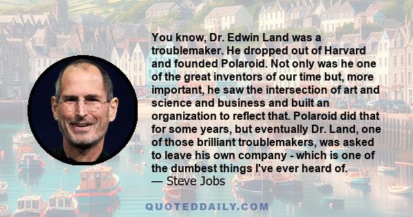 You know, Dr. Edwin Land was a troublemaker. He dropped out of Harvard and founded Polaroid. Not only was he one of the great inventors of our time but, more important, he saw the intersection of art and science and