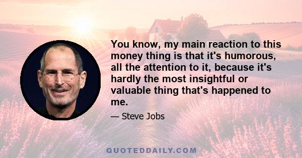 You know, my main reaction to this money thing is that it's humorous, all the attention to it, because it's hardly the most insightful or valuable thing that's happened to me.