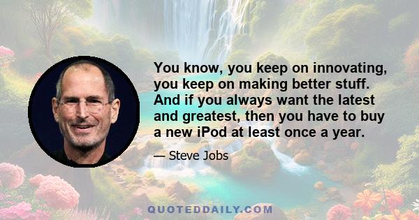 You know, you keep on innovating, you keep on making better stuff. And if you always want the latest and greatest, then you have to buy a new iPod at least once a year.