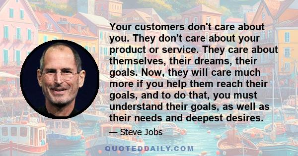 Your customers don't care about you. They don't care about your product or service. They care about themselves, their dreams, their goals. Now, they will care much more if you help them reach their goals, and to do