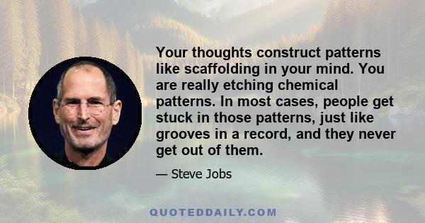 Your thoughts construct patterns like scaffolding in your mind. You are really etching chemical patterns. In most cases, people get stuck in those patterns, just like grooves in a record, and they never get out of them.