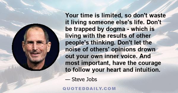 Your time is limited, so don't waste it living someone else's life. Don't be trapped by dogma - which is living with the results of other people's thinking. Don't let the noise of others' opinions drown out your own