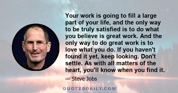 Your work is going to fill a large part of your life, and the only way to be truly satisfied is to do what you believe is great work. And the only way to do great work is to love what you do. If you haven't found it