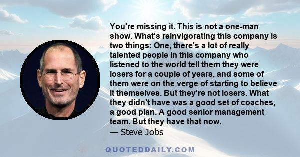 You're missing it. This is not a one-man show. What's reinvigorating this company is two things: One, there's a lot of really talented people in this company who listened to the world tell them they were losers for a